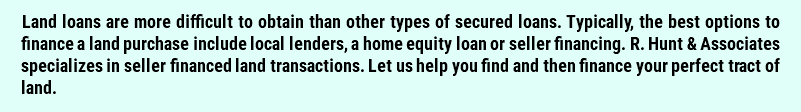 Land loans are more difficult to obtain than other types of secured loans. Typically, the best options to finance a land purchase include local lenders, a home equity loan or seller financing. R. Hunt & Associates specializes in seller financed land transactions. Let us help you find and then finance your perfect tract of land. 
