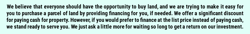 We believe that everyone should have the opportunity to buy land, and we are trying to make it easy for you to purchase a parcel of land by providing financing for you, if needed. We offer a significant discount for paying cash for property. However, if you would prefer to finance at the list price instead of paying cash, we stand ready to serve you. We just ask a little more for waiting so long to get a return on our investment.