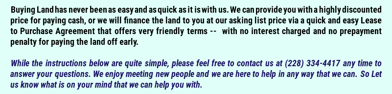 Buying Land has never been as easy and as quick as it is with us. We can provide you with a highly discounted price for paying cash, or we will finance the land to you at our asking list price via a quick and easy Lease to Purchase Agreement that offers very friendly terms -- with no interest charged and no prepayment penalty for paying the land off early. While the instructions below are quite simple, please feel free to contact us at (228) 334-4417 any time to answer your questions. We enjoy meeting new people and we are here to help in any way that we can. So Let us know what is on your mind that we can help you with.