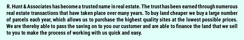 R. Hunt & Associates has become a trusted name in real estate. The trust has been earned through numerous real estate transactions that have taken place over many years. To buy land cheaper we buy a large number of parcels each year, which allows us to purchase the highest quality sites at the lowest possible prices. We are thereby able to pass the saving on to you our customer and are able to finance the land that we sell to you to make the process of working with us quick and easy. 