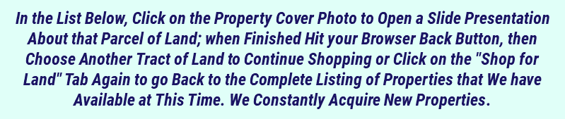 In the List Below, Click on the Property Cover Photo to Open a Slide Presentation About that Parcel of Land; when Finished Hit your Browser Back Button, then Choose Another Tract of Land to Continue Shopping or Click on the "Shop for Land" Tab Again to go Back to the Complete Listing of Properties that We have Available at This Time. We Constantly Acquire New Properties.